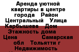 Аренда уютной квартиры в центре города › Район ­ Центральный › Улица ­ Карбышева › Дом ­ 16 › Этажность дома ­ 9 › Цена ­ 12 000 - Самарская обл., Тольятти г. Недвижимость » Квартиры аренда   . Самарская обл.,Тольятти г.